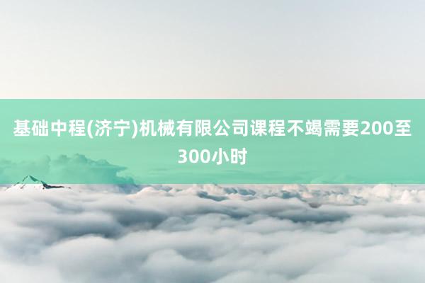 基础中程(济宁)机械有限公司课程不竭需要200至300小时