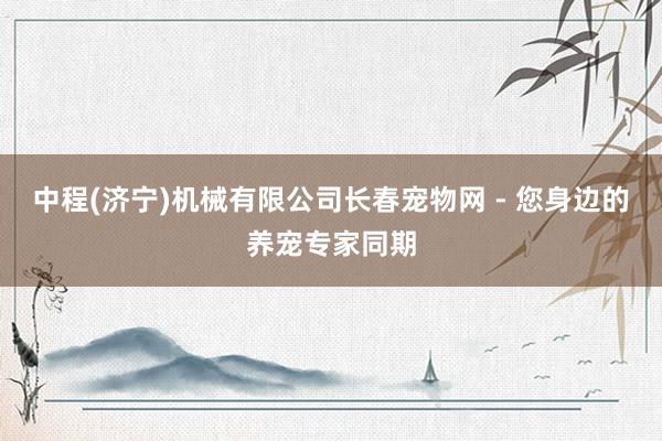 中程(济宁)机械有限公司长春宠物网 - 您身边的养宠专家同期