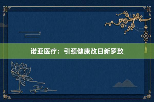 诺亚医疗：引颈健康改日新罗致